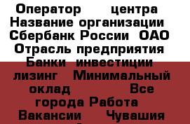 Оператор Call-центра › Название организации ­ Сбербанк России, ОАО › Отрасль предприятия ­ Банки, инвестиции, лизинг › Минимальный оклад ­ 21 000 - Все города Работа » Вакансии   . Чувашия респ.,Алатырь г.